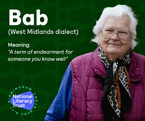 Home Words Social Media asset showing a older lady with white hair a blue and purple coat and black, leopard print scarf. the lady is looking at the camera and smiling. to the left is the following text: Bab (West midlands dialect) Meaning: ''A term of endearment for someone you know well''. Finally there is a logo with the following text: National Literacy Trust Birmingham It's Your Story